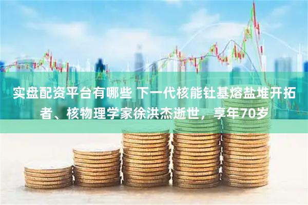 实盘配资平台有哪些 下一代核能钍基熔盐堆开拓者、核物理学家徐洪杰逝世，享年70岁