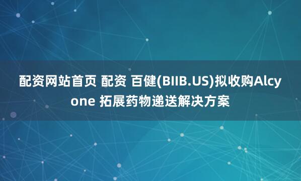 配资网站首页 配资 百健(BIIB.US)拟收购Alcyone 拓展药物递送解决方案
