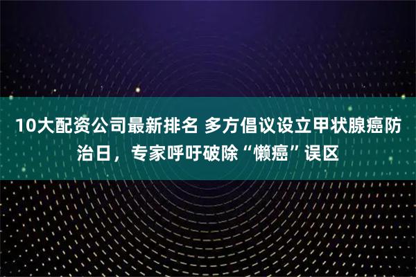 10大配资公司最新排名 多方倡议设立甲状腺癌防治日，专家呼吁破除“懒癌”误区