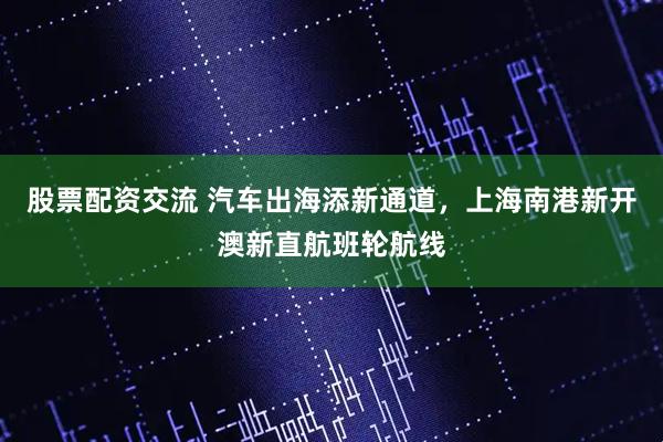 股票配资交流 汽车出海添新通道，上海南港新开澳新直航班轮航线